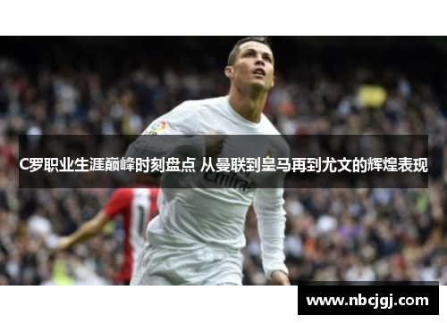 C罗职业生涯巅峰时刻盘点 从曼联到皇马再到尤文的辉煌表现